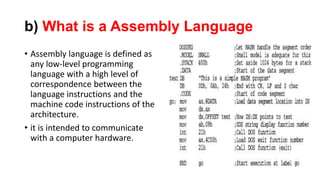 b) What is a Assembly Language
• Assembly language is defined as
any low-level programming
language with a high level of
correspondence between the
language instructions and the
machine code instructions of the
architecture.
• it is intended to communicate
with a computer hardware.
 