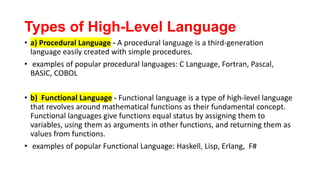 Types of High-Level Language
• a) Procedural Language - A procedural language is a third-generation
language easily created with simple procedures.
• examples of popular procedural languages: C Language, Fortran, Pascal,
BASIC, COBOL
• b) Functional Language - Functional language is a type of high-level language
that revolves around mathematical functions as their fundamental concept.
Functional languages give functions equal status by assigning them to
variables, using them as arguments in other functions, and returning them as
values from functions.
• examples of popular Functional Language: Haskell, Lisp, Erlang, F#
 