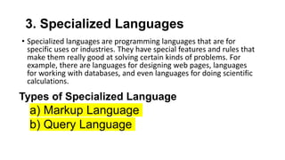 3. Specialized Languages
• Specialized languages are programming languages that are for
specific uses or industries. They have special features and rules that
make them really good at solving certain kinds of problems. For
example, there are languages for designing web pages, languages
for working with databases, and even languages for doing scientific
calculations.
Types of Specialized Language
a) Markup Language
b) Query Language
 