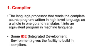 1. Compiler
• The language processor that reads the complete
source program written in high-level language as
a whole in one go and translates it into an
equivalent program in machine language.
• Some IDE (Integrated Development
Environment) gives the facility to build in
compilers.
 