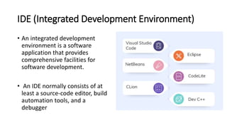 IDE (Integrated Development Environment)
• An integrated development
environment is a software
application that provides
comprehensive facilities for
software development.
• An IDE normally consists of at
least a source-code editor, build
automation tools, and a
debugger
 