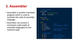 3. Assembler
• Assembler is another translator
program which is used to
translate the code of assembly
language.
• Assembler can convert a
mnemonic code (code of
assembly languages) to the
machine code.
 