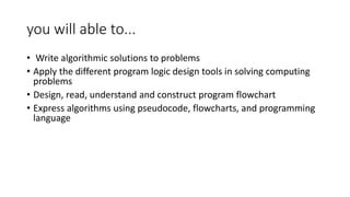 you will able to...
• Write algorithmic solutions to problems
• Apply the different program logic design tools in solving computing
problems
• Design, read, understand and construct program flowchart
• Express algorithms using pseudocode, flowcharts, and programming
language
 