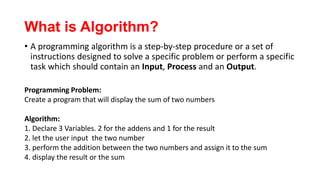 What is Algorithm?
• A programming algorithm is a step-by-step procedure or a set of
instructions designed to solve a specific problem or perform a specific
task which should contain an Input, Process and an Output.
Programming Problem:
Create a program that will display the sum of two numbers
Algorithm:
1. Declare 3 Variables. 2 for the addens and 1 for the result
2. let the user input the two number
3. perform the addition between the two numbers and assign it to the sum
4. display the result or the sum
 