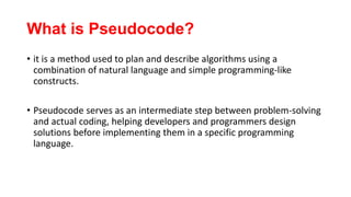 What is Pseudocode?
• it is a method used to plan and describe algorithms using a
combination of natural language and simple programming-like
constructs.
• Pseudocode serves as an intermediate step between problem-solving
and actual coding, helping developers and programmers design
solutions before implementing them in a specific programming
language.
 