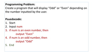 Programming Problem:
Create a program that will display “Odd” or “Even” depending on
the number inputted by the user.
Psuedocode:
1. Start
2. Input num
3. if num is an even number, then
output “Even”
4. if num is an odd number, then
output “Odd”
5. End
 