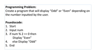 Programming Problem:
Create a program that will display “Odd” or “Even” depending on
the number inputted by the user.
Psuedocode:
1. Start
2. Input num
3. if num % 2 == 0 then
Display "Even”
4. else Display "Odd"
5. End
 