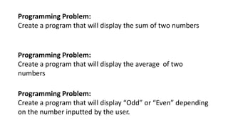 Programming Problem:
Create a program that will display the sum of two numbers
Programming Problem:
Create a program that will display the average of two
numbers
Programming Problem:
Create a program that will display “Odd” or “Even” depending
on the number inputted by the user.
 