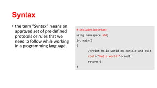 Syntax
• the term “Syntax” means an
approved set of pre-defined
protocols or rules that we
need to follow while working
in a programming language.
# include<iostream>
using namespace std;
int main()
{
//Print Hello world on console and exit
cout<<"Hello world!"<<endl;
return 0;
}
 