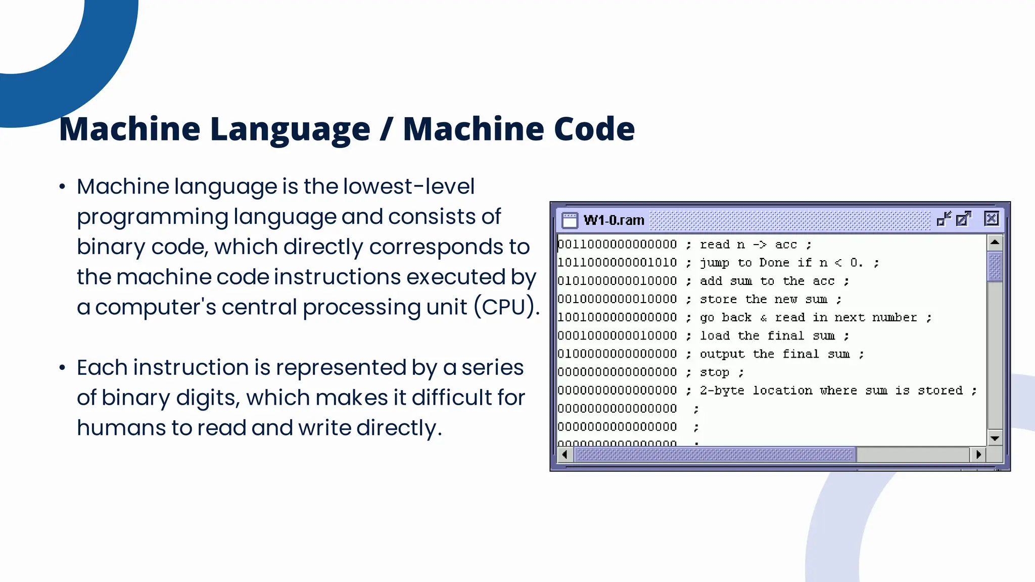 Machine Language / Machine Code
• Machine language is the lowest-level
programming language and consists of
binary code, which directly corresponds to
the machine code instructions executed by
a computer's central processing unit (CPU).
• Each instruction is represented by a series
of binary digits, which makes it difficult for
humans to read and write directly.
 