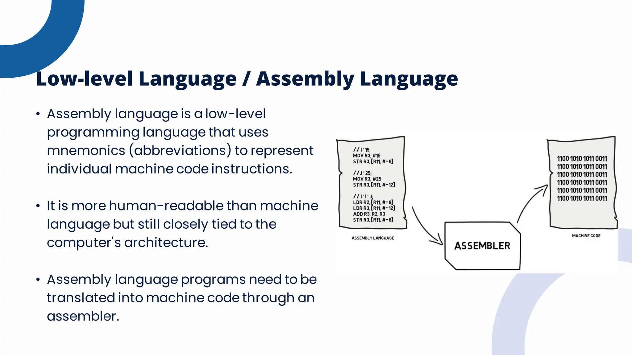 Low-level Language / Assembly Language
• Assembly language is a low-level
programming language that uses
mnemonics (abbreviations) to represent
individual machine code instructions.
• It is more human-readable than machine
language but still closely tied to the
computer's architecture.
• Assembly language programs need to be
translated into machine code through an
assembler.
 