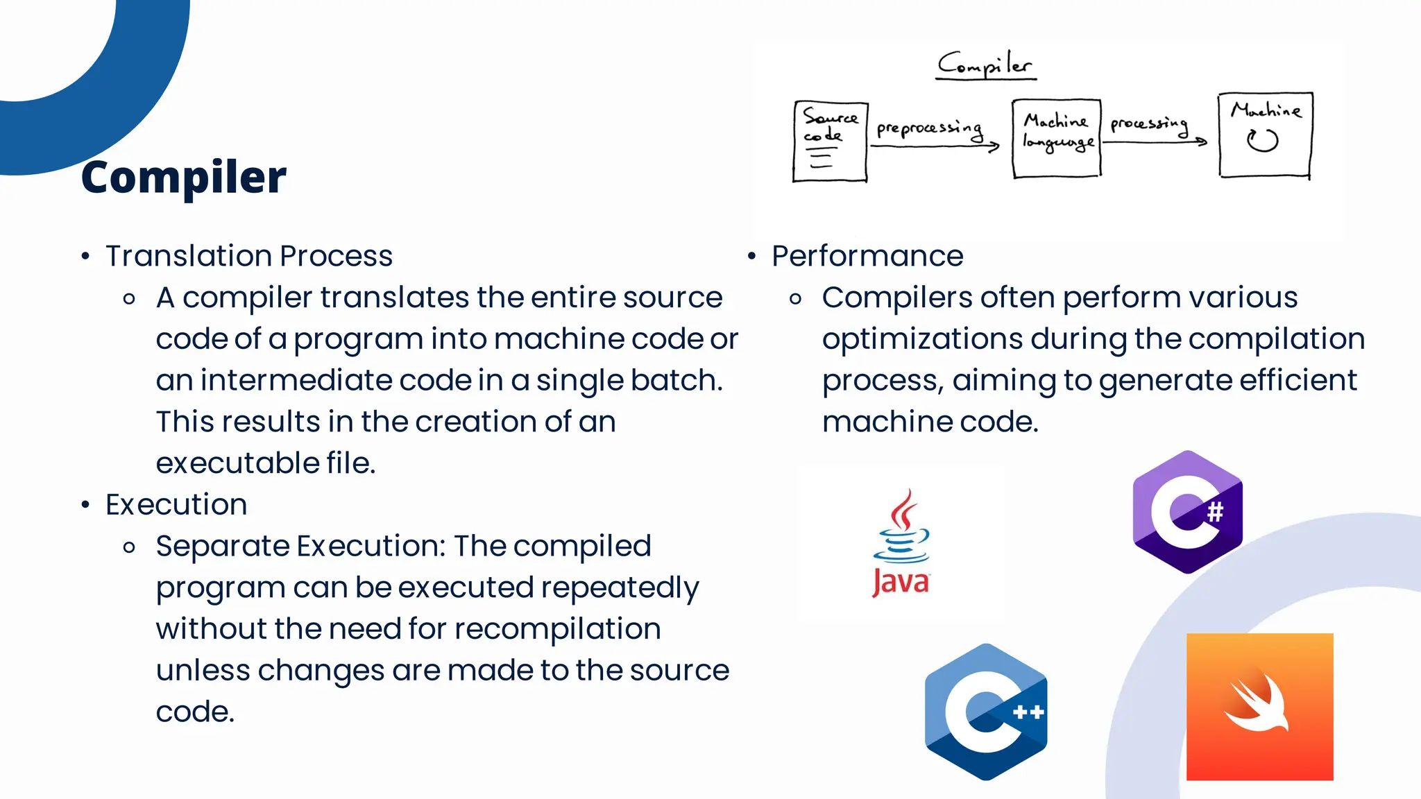 • Translation Process
⚬ A compiler translates the entire source
code of a program into machine code or
an intermediate code in a single batch.
This results in the creation of an
executable file.
• Execution
⚬ Separate Execution: The compiled
program can be executed repeatedly
without the need for recompilation
unless changes are made to the source
code.
Compiler
• Performance
⚬ Compilers often perform various
optimizations during the compilation
process, aiming to generate efficient
machine code.
 