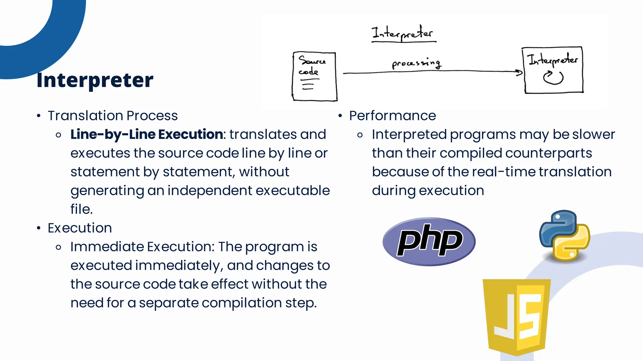 • Translation Process
⚬ Line-by-Line Execution: translates and
executes the source code line by line or
statement by statement, without
generating an independent executable
file.
• Execution
⚬ Immediate Execution: The program is
executed immediately, and changes to
the source code take effect without the
need for a separate compilation step.
Interpreter
• Performance
⚬ Interpreted programs may be slower
than their compiled counterparts
because of the real-time translation
during execution
 