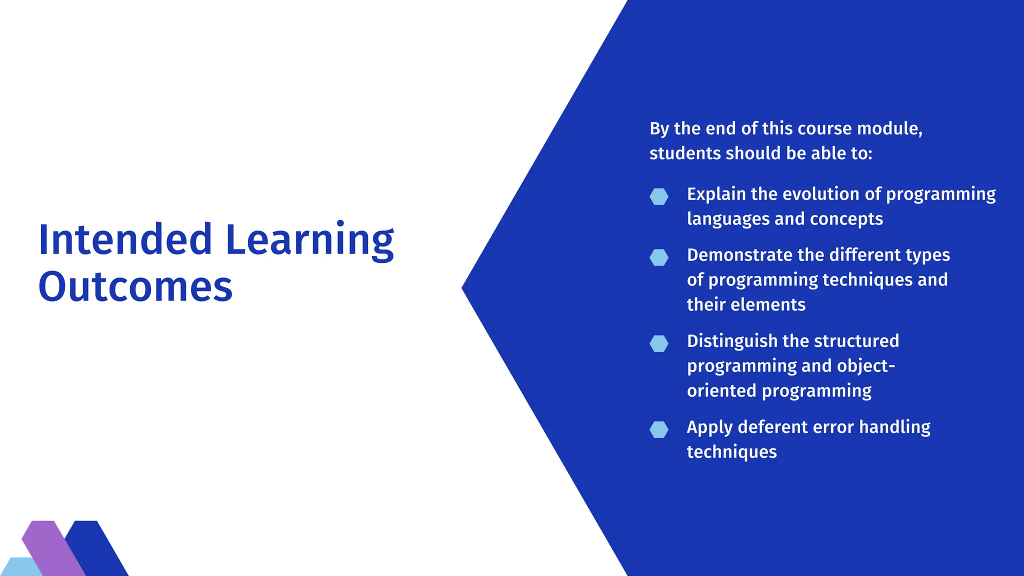 Intended Learning
Outcomes
Explain the evolution of programming
languages and concepts
Demonstrate the different types
of programming techniques and
their elements
Distinguish the structured
programming and object-
oriented programming
Apply deferent error handling
techniques
By the end of this course module,
students should be able to:
 