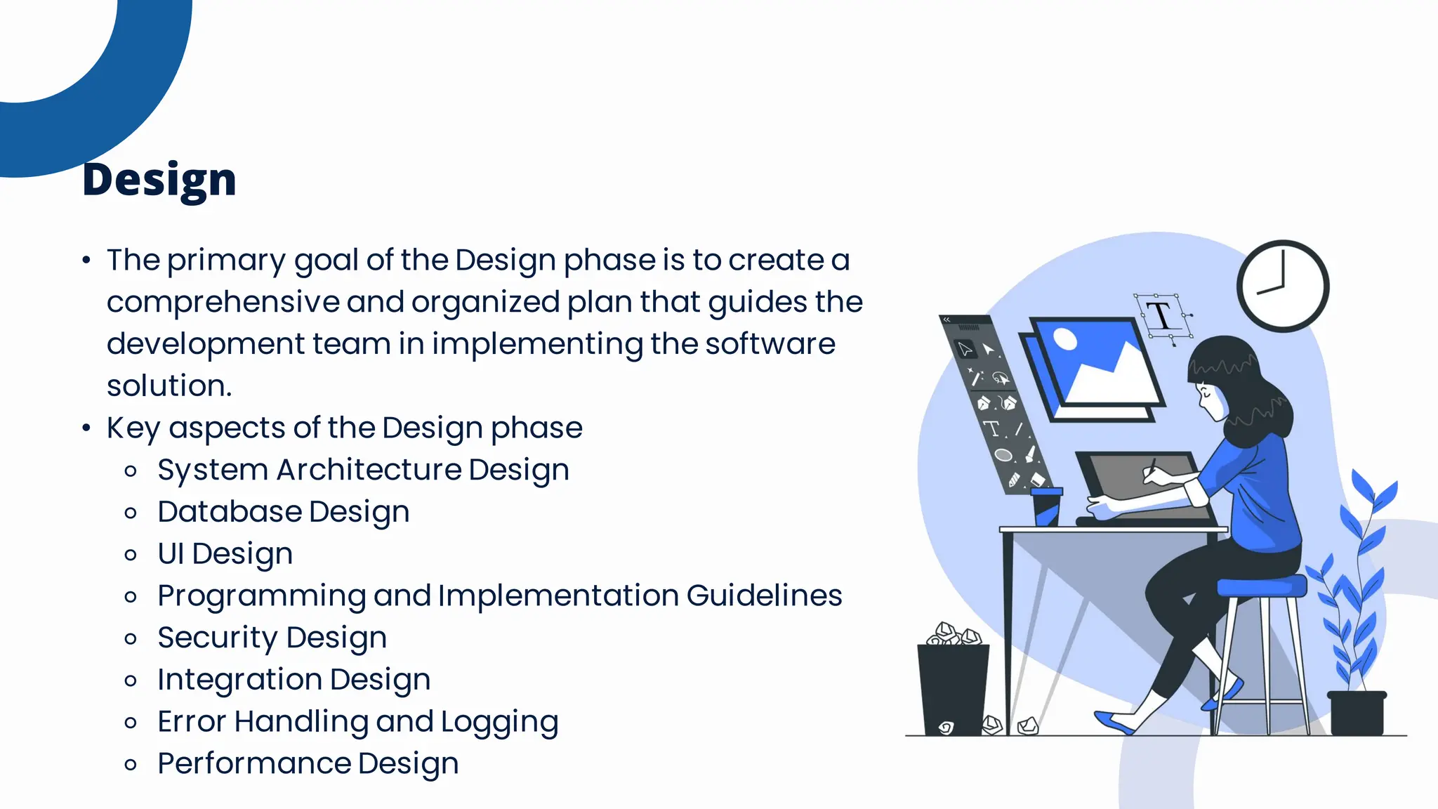 • The primary goal of the Design phase is to create a
comprehensive and organized plan that guides the
development team in implementing the software
solution.
• Key aspects of the Design phase
⚬ System Architecture Design
⚬ Database Design
⚬ UI Design
⚬ Programming and Implementation Guidelines
⚬ Security Design
⚬ Integration Design
⚬ Error Handling and Logging
⚬ Performance Design
Design
 