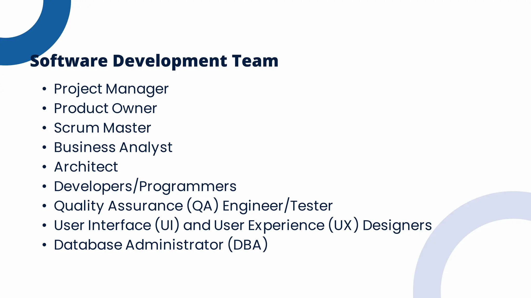 • Project Manager
• Product Owner
• Scrum Master
• Business Analyst
• Architect
• Developers/Programmers
• Quality Assurance (QA) Engineer/Tester
• User Interface (UI) and User Experience (UX) Designers
• Database Administrator (DBA)
Software Development Team
 
