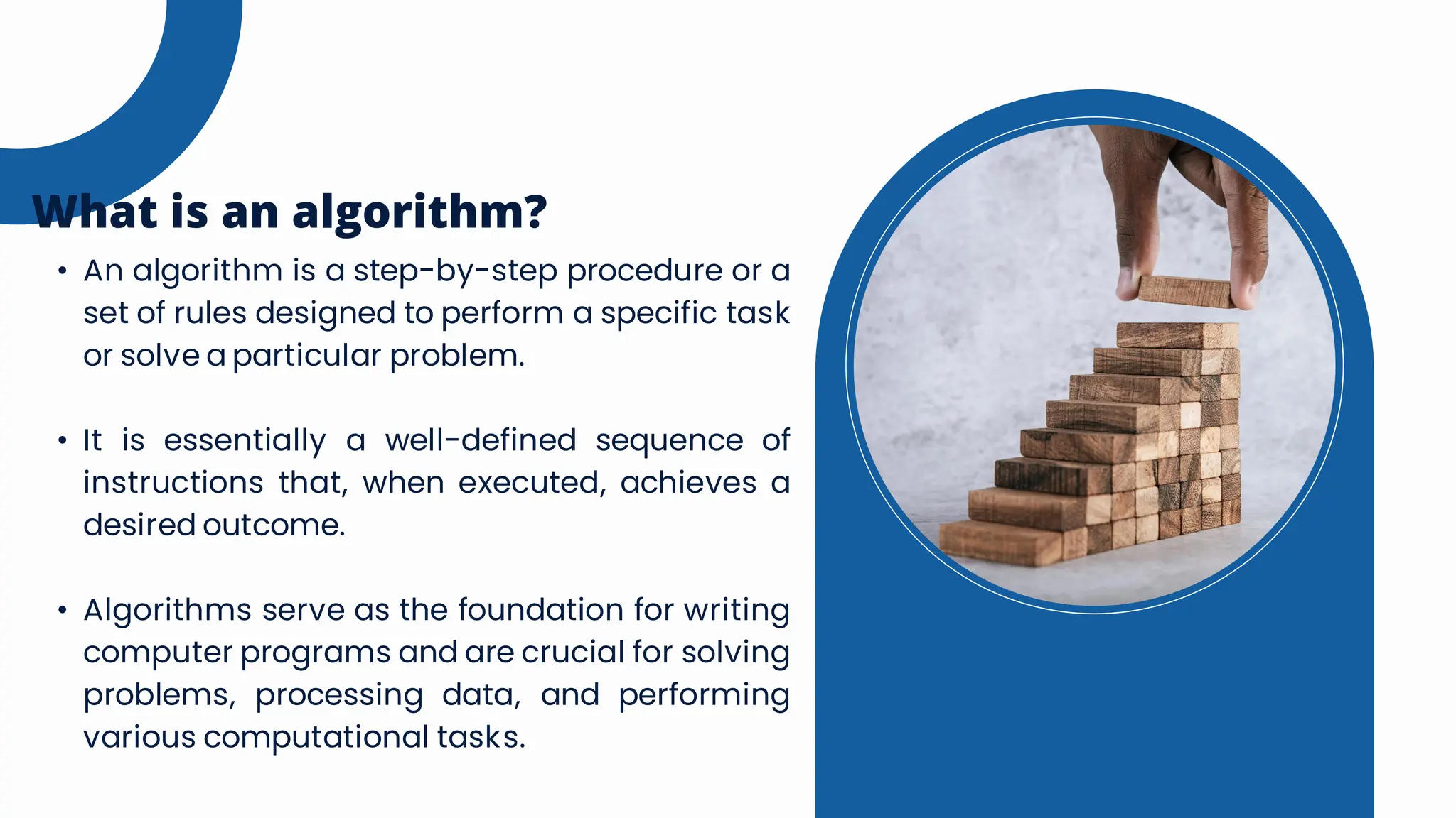 • An algorithm is a step-by-step procedure or a
set of rules designed to perform a specific task
or solve a particular problem.
• It is essentially a well-defined sequence of
instructions that, when executed, achieves a
desired outcome.
• Algorithms serve as the foundation for writing
computer programs and are crucial for solving
problems, processing data, and performing
various computational tasks.
What is an algorithm?
 