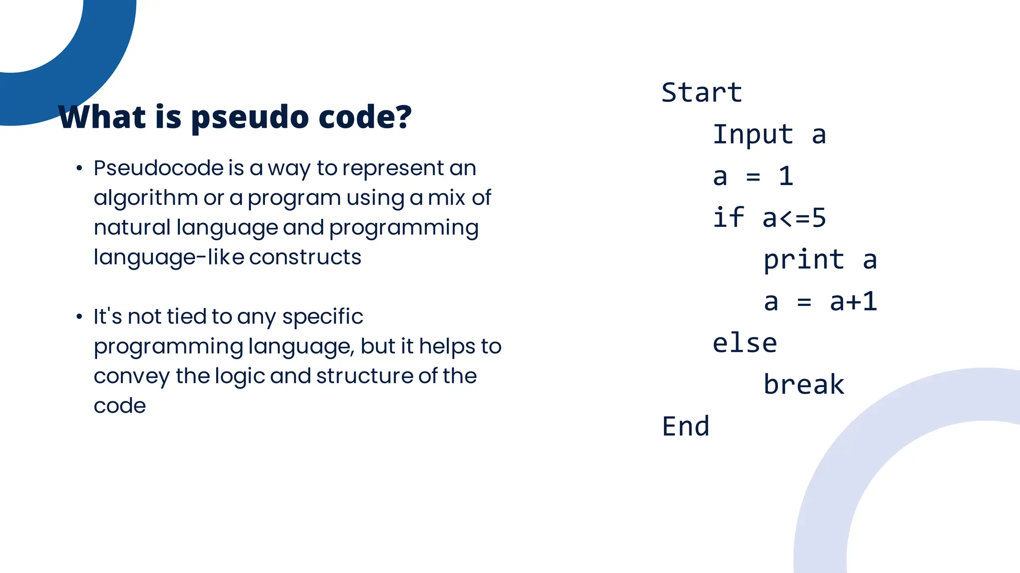 • Pseudocode is a way to represent an
algorithm or a program using a mix of
natural language and programming
language-like constructs
• It's not tied to any specific
programming language, but it helps to
convey the logic and structure of the
code
What is pseudo code?
Start
Input a
a = 1
if a<=5
print a
a = a+1
else
break
End
 