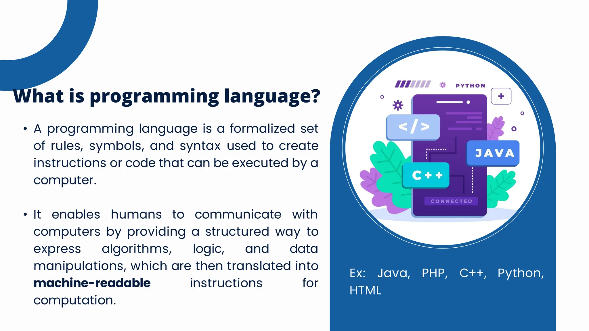 • A programming language is a formalized set
of rules, symbols, and syntax used to create
instructions or code that can be executed by a
computer.
• It enables humans to communicate with
computers by providing a structured way to
express algorithms, logic, and data
manipulations, which are then translated into
machine-readable instructions for
computation.
What is programming language?
Ex: Java, PHP, C++, Python,
HTML
 