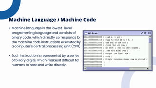 Machine Language / Machine Code
• Machine language is the lowest-level
programming language and consists of
binary code, which directly corresponds to
the machine code instructions executed by
a computer's central processing unit (CPU).
• Each instruction is represented by a series
of binary digits, which makes it difficult for
humans to read and write directly.
 