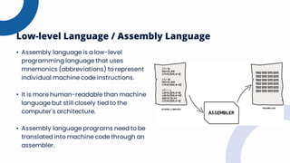 Low-level Language / Assembly Language
• Assembly language is a low-level
programming language that uses
mnemonics (abbreviations) to represent
individual machine code instructions.
• It is more human-readable than machine
language but still closely tied to the
computer's architecture.
• Assembly language programs need to be
translated into machine code through an
assembler.
 