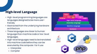 High-level Language
• High-level programming languages are
languages designed to be more user-
friendly
• Abstracted from the underlying hardware
architecture
• These languages are closer to human
language than machine code or low-level
languages.
• High-level languages need to be translated
into machine code before they can be
executed by the computer. For it use
⚬ Interpreter
⚬ Compiler
 