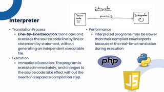 • Translation Process
⚬ Line-by-Line Execution: translates and
executes the source code line by line or
statement by statement, without
generating an independent executable
file.
• Execution
⚬ Immediate Execution: The program is
executed immediately, and changes to
the source code take effect without the
need for a separate compilation step.
Interpreter
• Performance
⚬ Interpreted programs may be slower
than their compiled counterparts
because of the real-time translation
during execution
 