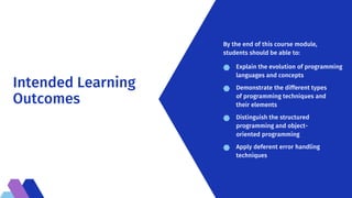Intended Learning
Outcomes
Explain the evolution of programming
languages and concepts
Demonstrate the different types
of programming techniques and
their elements
Distinguish the structured
programming and object-
oriented programming
Apply deferent error handling
techniques
By the end of this course module,
students should be able to:
 