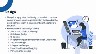• The primary goal of the Design phase is to create a
comprehensive and organized plan that guides the
development team in implementing the software
solution.
• Key aspects of the Design phase
⚬ System Architecture Design
⚬ Database Design
⚬ UI Design
⚬ Programming and Implementation Guidelines
⚬ Security Design
⚬ Integration Design
⚬ Error Handling and Logging
⚬ Performance Design
Design
 