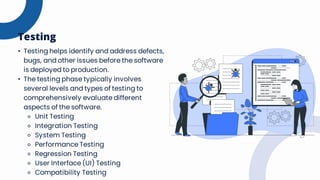 • Testing helps identify and address defects,
bugs, and other issues before the software
is deployed to production.
• The testing phase typically involves
several levels and types of testing to
comprehensively evaluate different
aspects of the software.
⚬ Unit Testing
⚬ Integration Testing
⚬ System Testing
⚬ Performance Testing
⚬ Regression Testing
⚬ User Interface (UI) Testing
⚬ Compatibility Testing
Testing
 