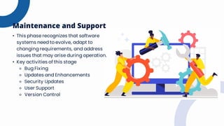 • This phase recognizes that software
systems need to evolve, adapt to
changing requirements, and address
issues that may arise during operation.
• Key activities of this stage
⚬ Bug Fixing
⚬ Updates and Enhancements
⚬ Security Updates
⚬ User Support
⚬ Version Control
Maintenance and Support
 