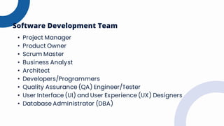 • Project Manager
• Product Owner
• Scrum Master
• Business Analyst
• Architect
• Developers/Programmers
• Quality Assurance (QA) Engineer/Tester
• User Interface (UI) and User Experience (UX) Designers
• Database Administrator (DBA)
Software Development Team
 
