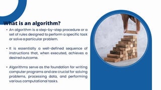 • An algorithm is a step-by-step procedure or a
set of rules designed to perform a specific task
or solve a particular problem.
• It is essentially a well-defined sequence of
instructions that, when executed, achieves a
desired outcome.
• Algorithms serve as the foundation for writing
computer programs and are crucial for solving
problems, processing data, and performing
various computational tasks.
What is an algorithm?
 
