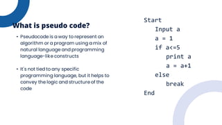 • Pseudocode is a way to represent an
algorithm or a program using a mix of
natural language and programming
language-like constructs
• It's not tied to any specific
programming language, but it helps to
convey the logic and structure of the
code
What is pseudo code?
Start
Input a
a = 1
if a<=5
print a
a = a+1
else
break
End
 