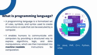 • A programming language is a formalized set
of rules, symbols, and syntax used to create
instructions or code that can be executed by a
computer.
• It enables humans to communicate with
computers by providing a structured way to
express algorithms, logic, and data
manipulations, which are then translated into
machine-readable instructions for
computation.
What is programming language?
Ex: Java, PHP, C++, Python,
HTML
 