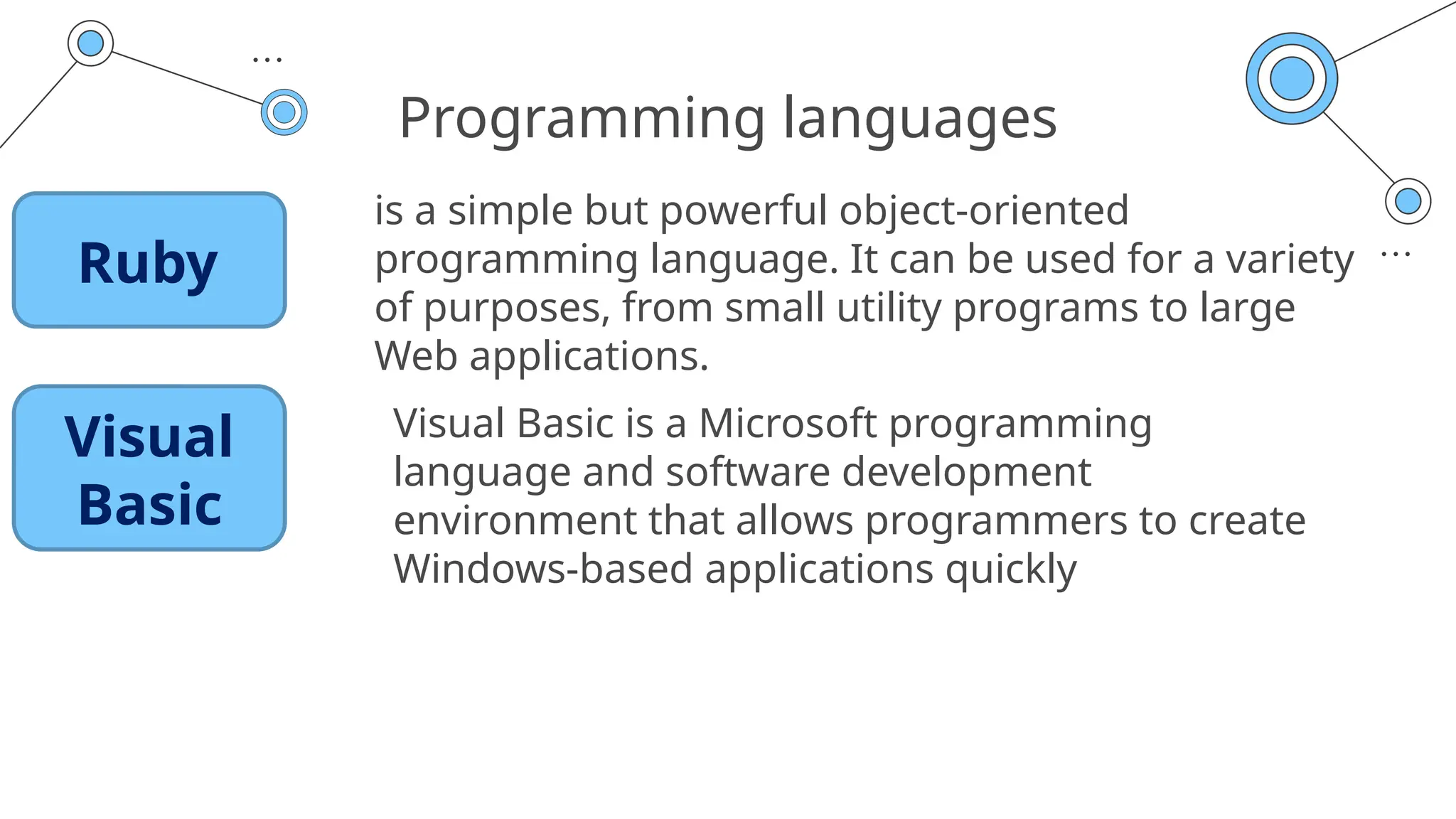 Programming languages
is a simple but powerful object-oriented
programming language. It can be used for a variety
of purposes, from small utility programs to large
Web applications.
Visual Basic is a Microsoft programming
language and software development
environment that allows programmers to create
Windows-based applications quickly
Ruby
Visual
Basic
 