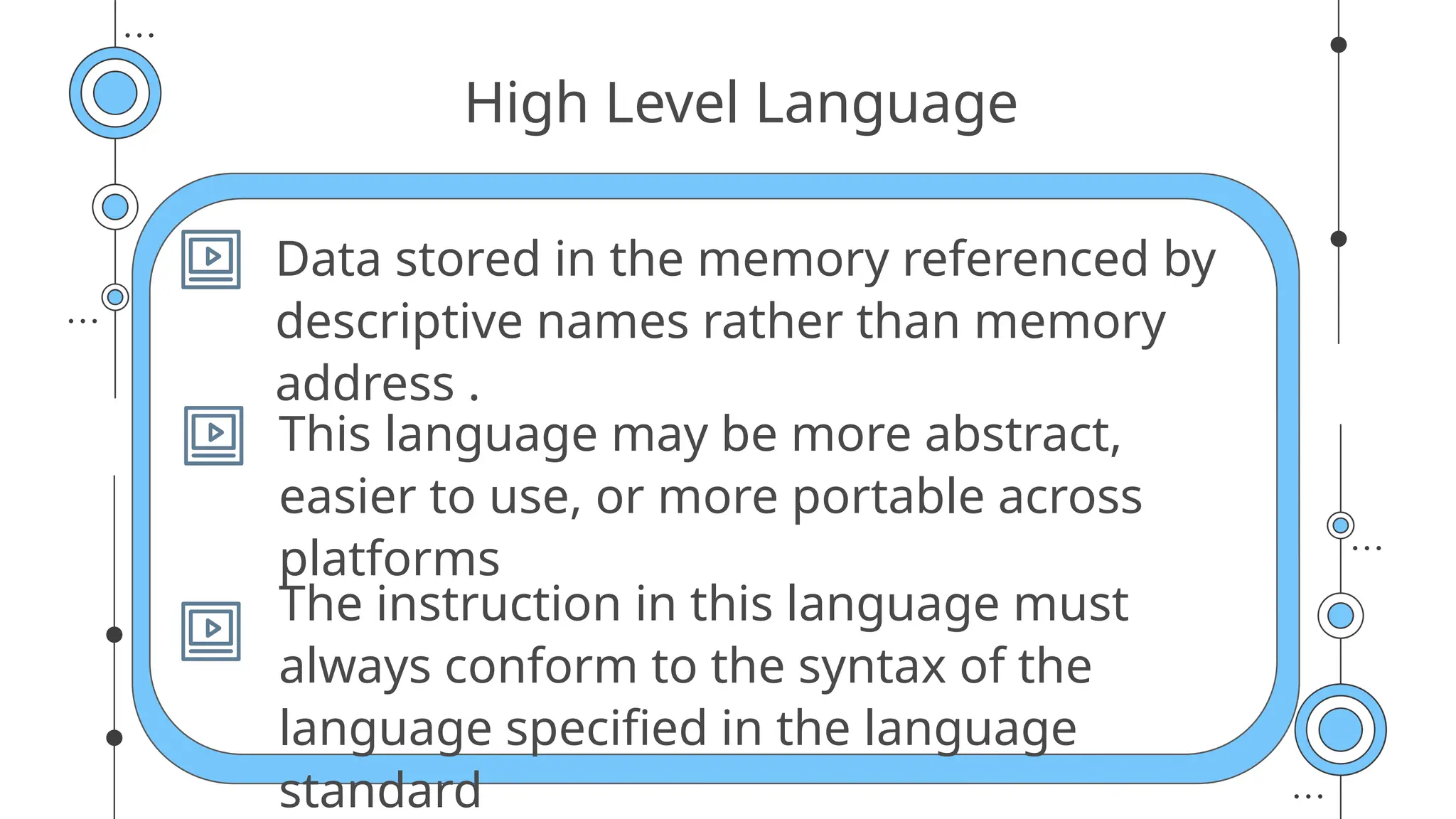 High Level Language
Data stored in the memory referenced by
descriptive names rather than memory
address .
This language may be more abstract,
easier to use, or more portable across
platforms
The instruction in this language must
always conform to the syntax of the
language specified in the language
standard
 