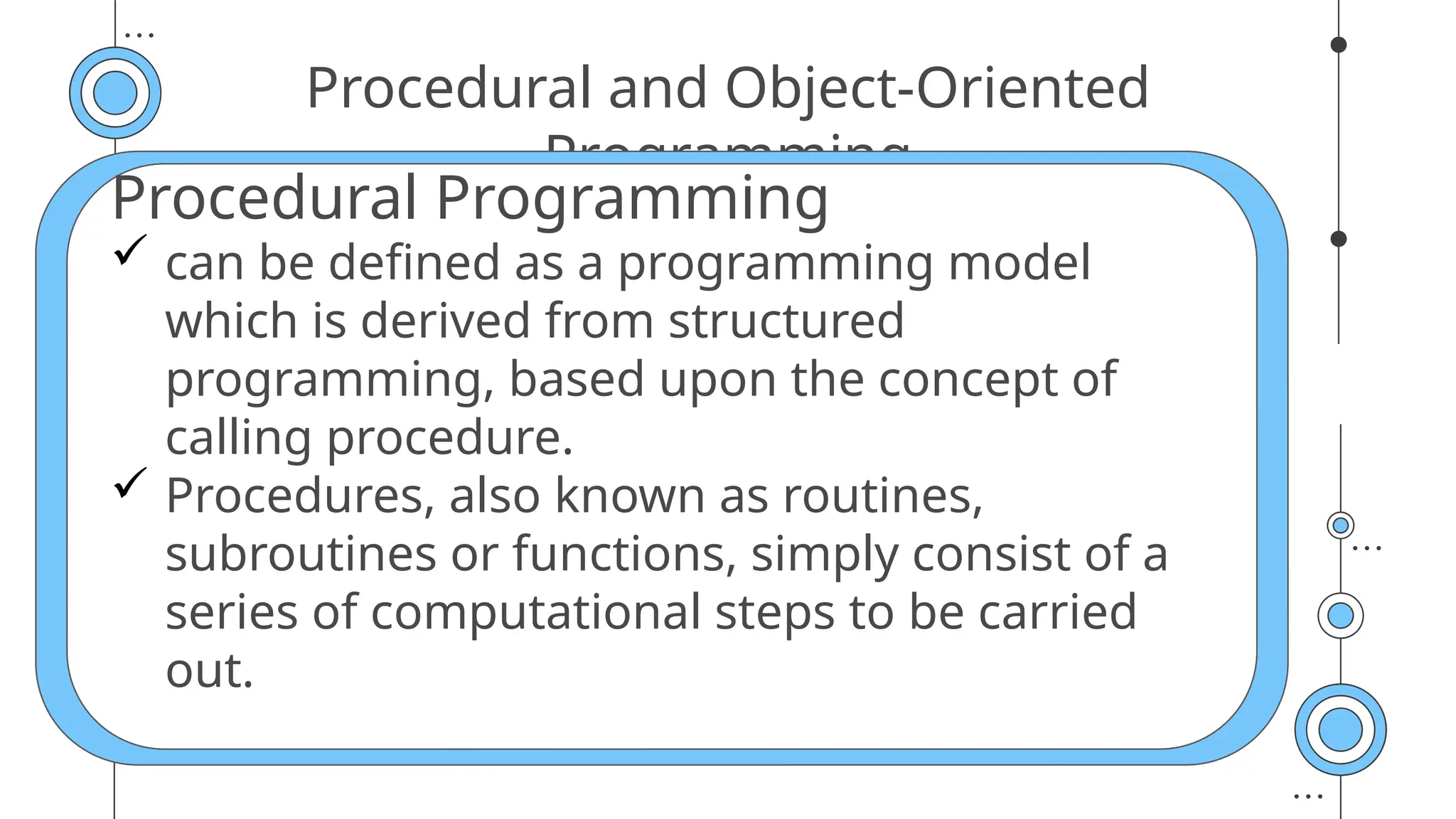 Procedural and Object-Oriented
Programming
Procedural Programming
 can be defined as a programming model
which is derived from structured
programming, based upon the concept of
calling procedure.
 Procedures, also known as routines,
subroutines or functions, simply consist of a
series of computational steps to be carried
out.
 
