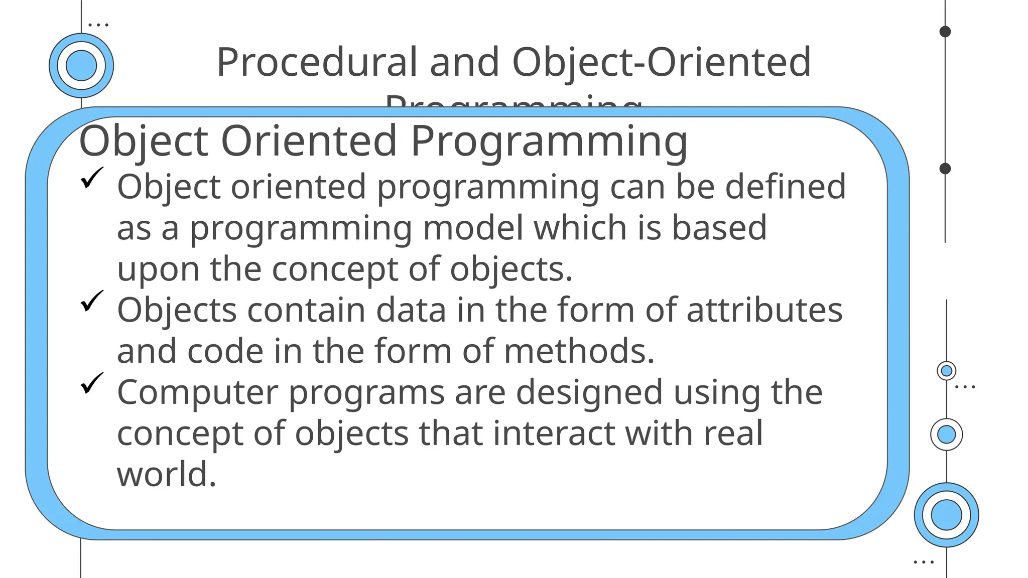 Procedural and Object-Oriented
Programming
Object Oriented Programming
 Object oriented programming can be defined
as a programming model which is based
upon the concept of objects.
 Objects contain data in the form of attributes
and code in the form of methods.
 Computer programs are designed using the
concept of objects that interact with real
world.
 