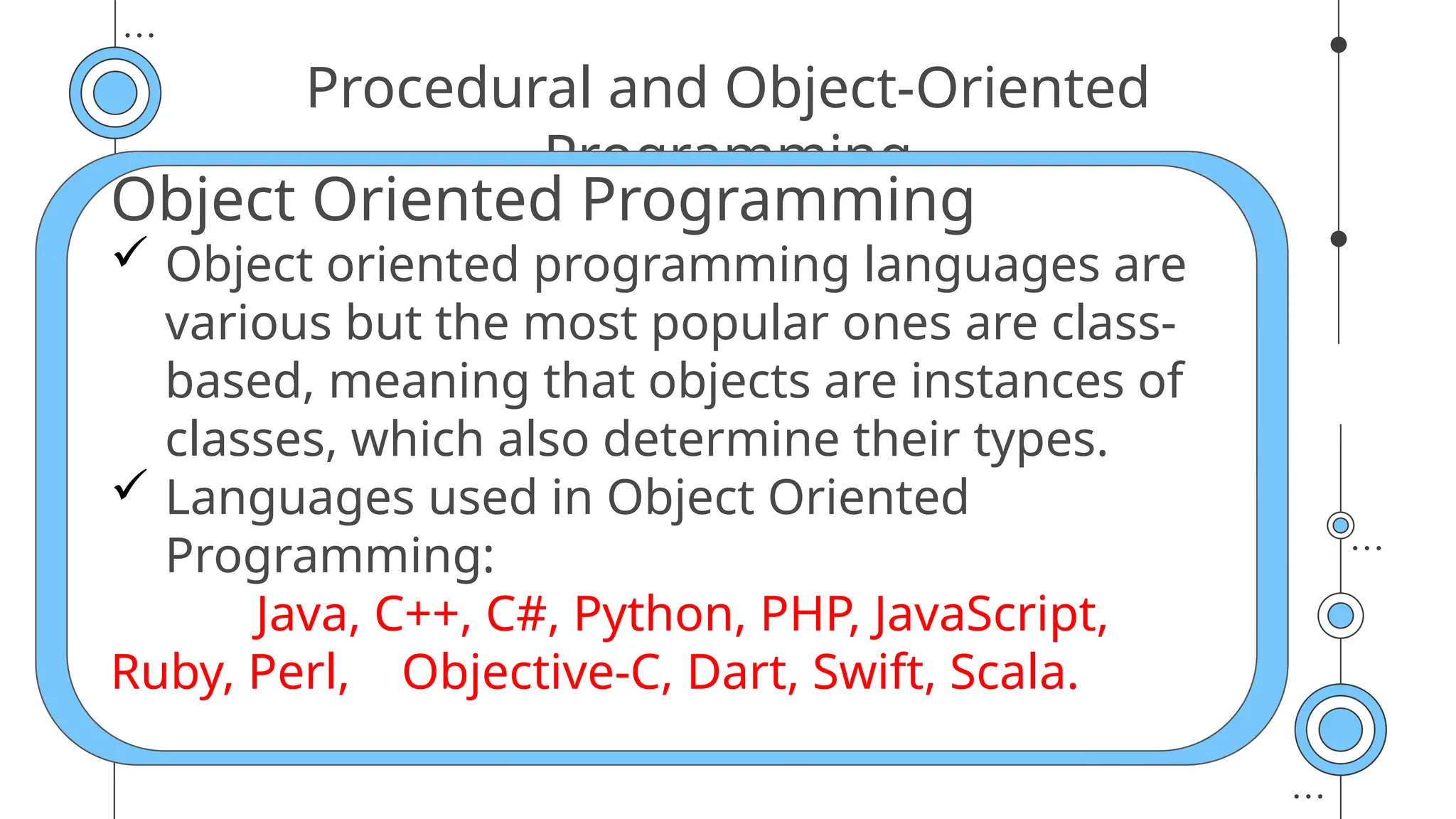 Procedural and Object-Oriented
Programming
Object Oriented Programming
 Object oriented programming languages are
various but the most popular ones are class-
based, meaning that objects are instances of
classes, which also determine their types.
 Languages used in Object Oriented
Programming:
Java, C++, C#, Python, PHP, JavaScript,
Ruby, Perl, Objective-C, Dart, Swift, Scala.
 
