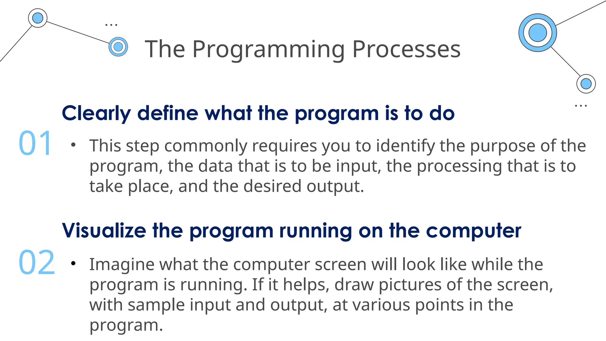 The Programming Processes
Clearly define what the program is to do
• This step commonly requires you to identify the purpose of the
program, the data that is to be input, the processing that is to
take place, and the desired output.
01
Visualize the program running on the computer
• Imagine what the computer screen will look like while the
program is running. If it helps, draw pictures of the screen,
with sample input and output, at various points in the
program.
02
 