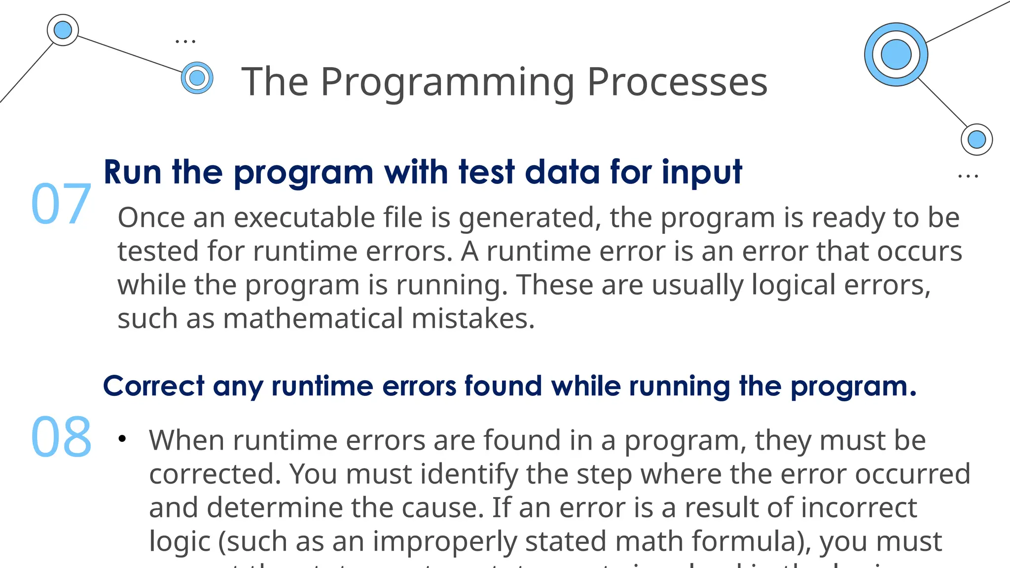 The Programming Processes
Run the program with test data for input
Once an executable file is generated, the program is ready to be
tested for runtime errors. A runtime error is an error that occurs
while the program is running. These are usually logical errors,
such as mathematical mistakes.
07
Correct any runtime errors found while running the program.
• When runtime errors are found in a program, they must be
corrected. You must identify the step where the error occurred
and determine the cause. If an error is a result of incorrect
logic (such as an improperly stated math formula), you must
08
 