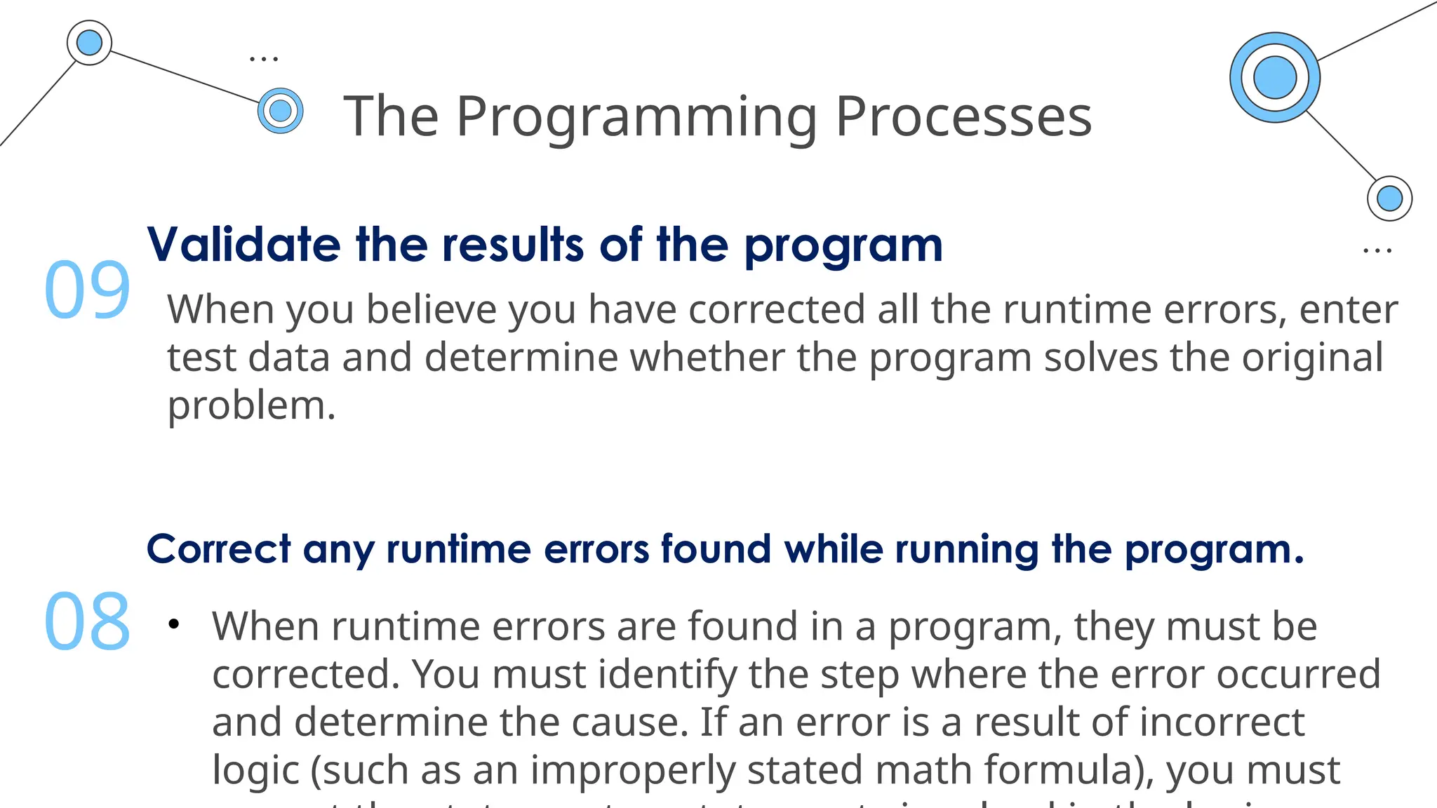 The Programming Processes
Validate the results of the program
When you believe you have corrected all the runtime errors, enter
test data and determine whether the program solves the original
problem.
09
Correct any runtime errors found while running the program.
• When runtime errors are found in a program, they must be
corrected. You must identify the step where the error occurred
and determine the cause. If an error is a result of incorrect
logic (such as an improperly stated math formula), you must
08
 