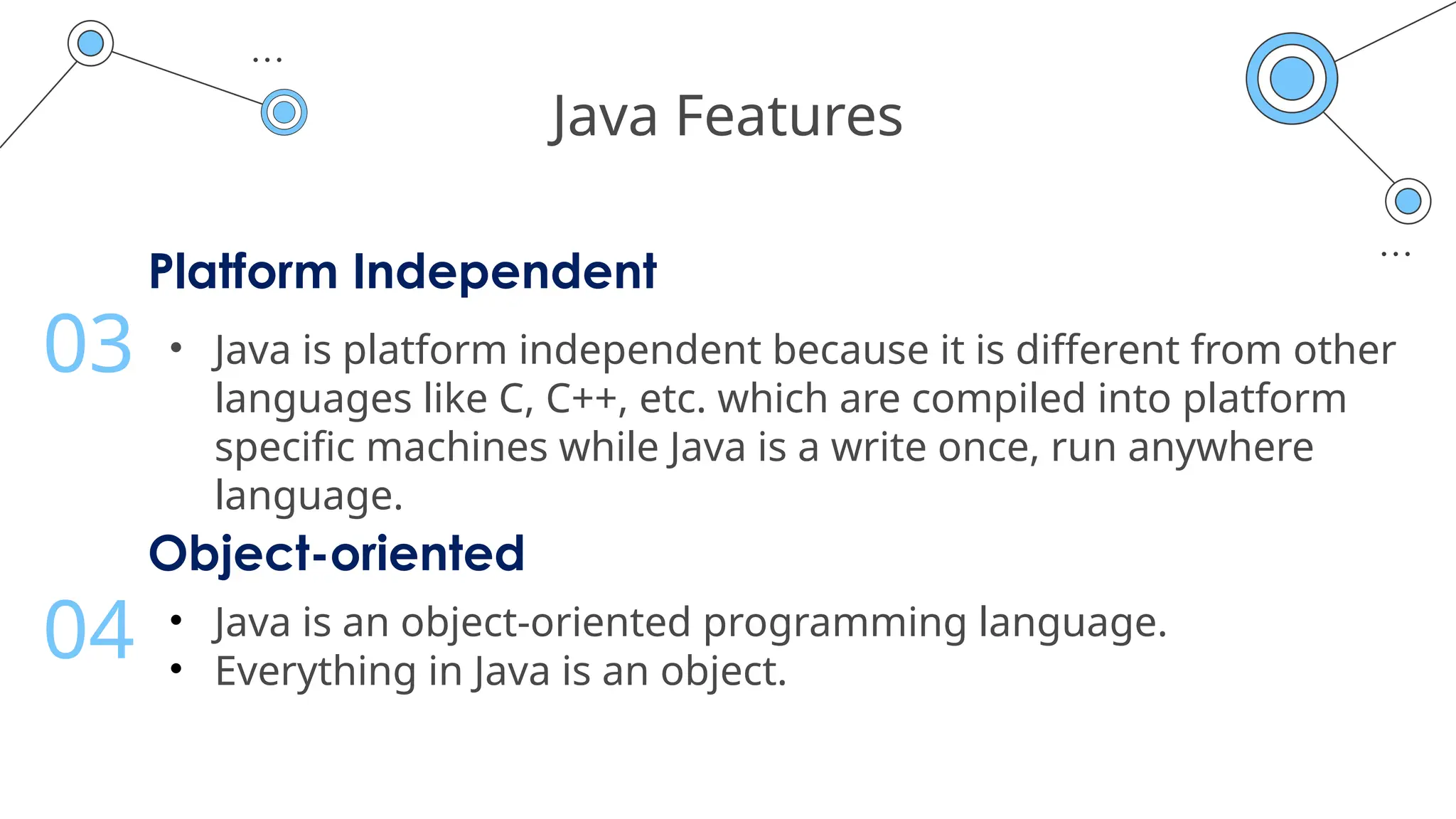 Java Features
Platform Independent
• Java is platform independent because it is different from other
languages like C, C++, etc. which are compiled into platform
specific machines while Java is a write once, run anywhere
language.
03
Object-oriented
• Java is an object-oriented programming language.
• Everything in Java is an object.
04
 