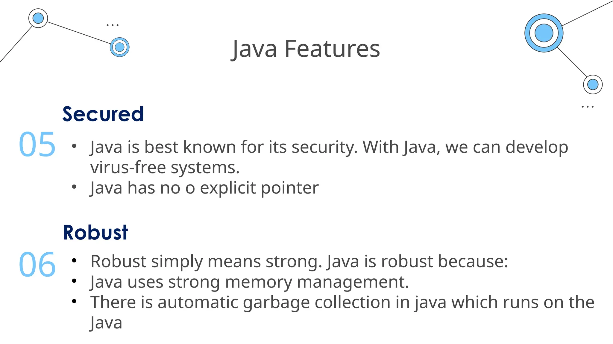 Java Features
Secured
• Java is best known for its security. With Java, we can develop
virus-free systems.
• Java has no o explicit pointer
05
Robust
• Robust simply means strong. Java is robust because:
• Java uses strong memory management.
• There is automatic garbage collection in java which runs on the
Java
06
 
