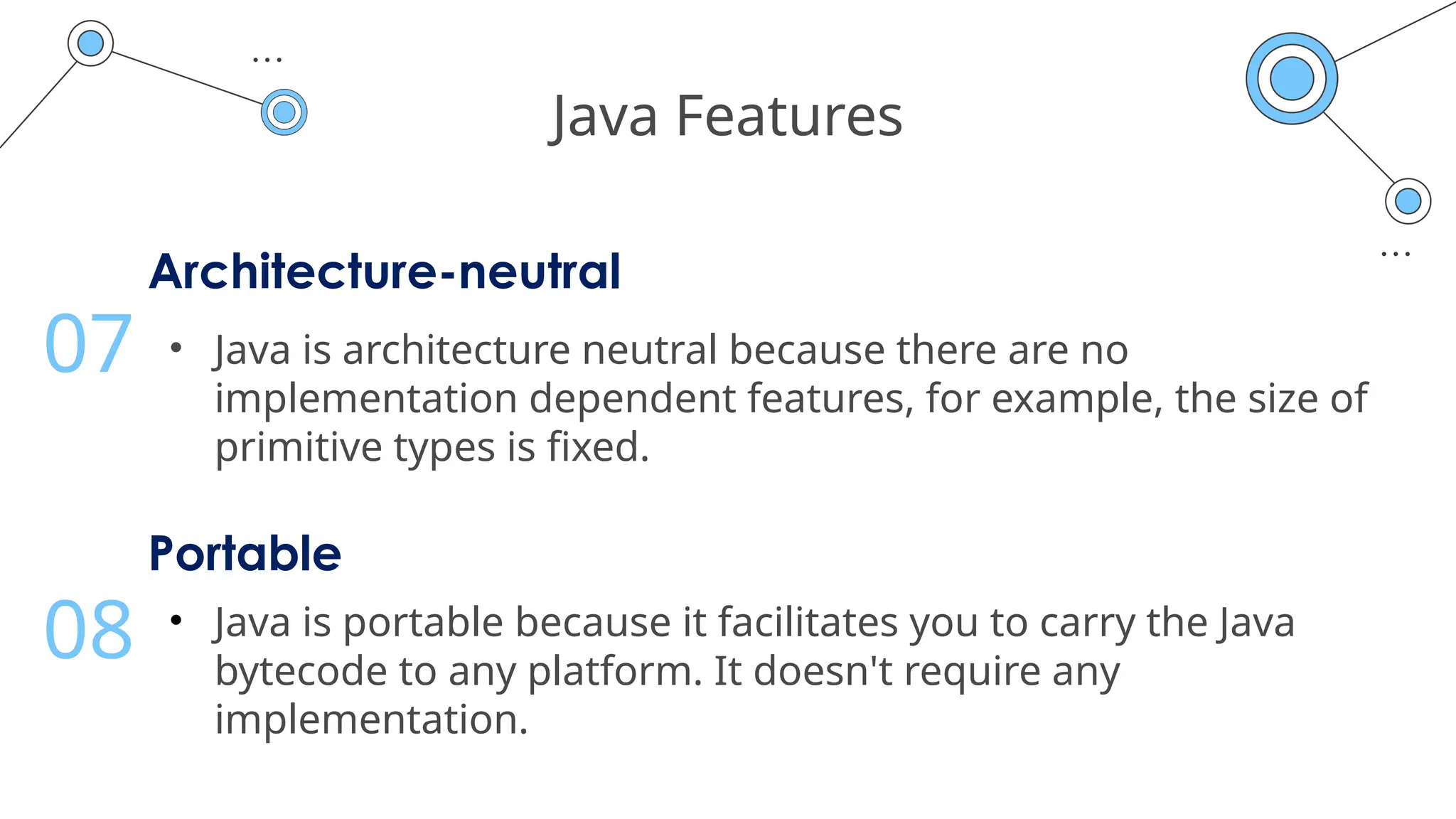 Java Features
Architecture-neutral
• Java is architecture neutral because there are no
implementation dependent features, for example, the size of
primitive types is fixed.
07
Portable
• Java is portable because it facilitates you to carry the Java
bytecode to any platform. It doesn't require any
implementation.
08
 