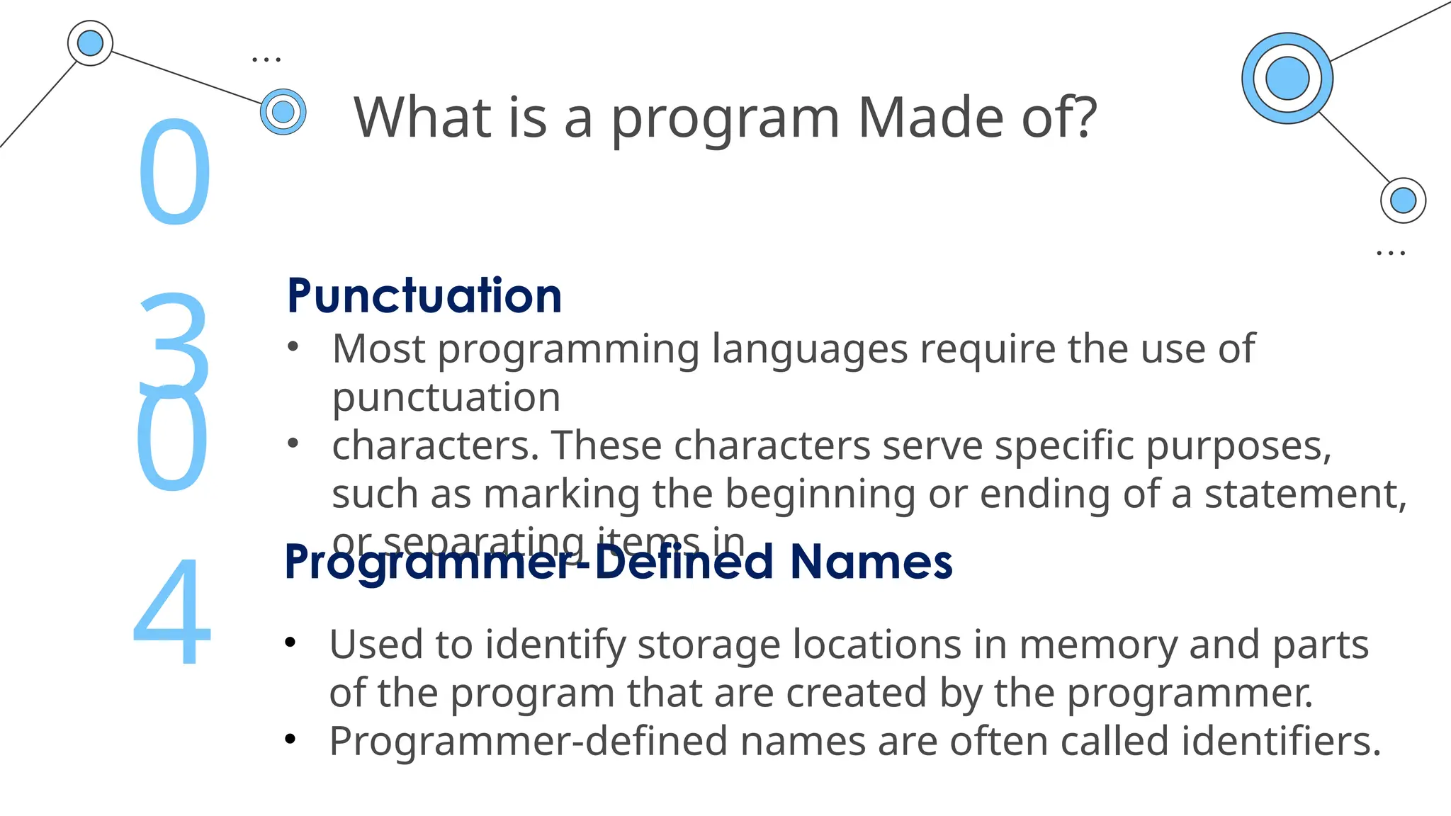 What is a program Made of?
Punctuation
• Most programming languages require the use of
punctuation
• characters. These characters serve specific purposes,
such as marking the beginning or ending of a statement,
or separating items in
0
3
Programmer-Defined Names
• Used to identify storage locations in memory and parts
of the program that are created by the programmer.
• Programmer-defined names are often called identifiers.
0
4
 