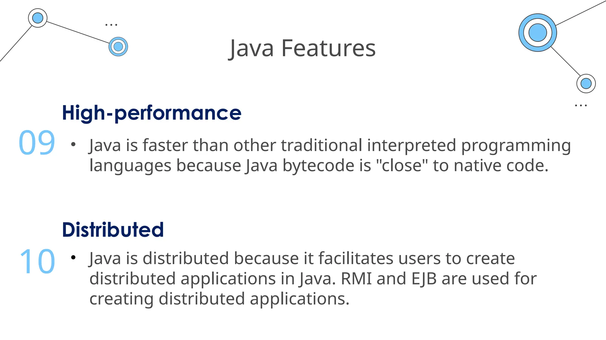 Java Features
High-performance
• Java is faster than other traditional interpreted programming
languages because Java bytecode is "close" to native code.
09
Distributed
• Java is distributed because it facilitates users to create
distributed applications in Java. RMI and EJB are used for
creating distributed applications.
10
 