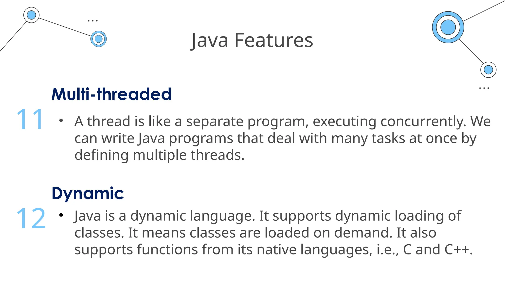 Java Features
Multi-threaded
• A thread is like a separate program, executing concurrently. We
can write Java programs that deal with many tasks at once by
defining multiple threads.
11
Dynamic
• Java is a dynamic language. It supports dynamic loading of
classes. It means classes are loaded on demand. It also
supports functions from its native languages, i.e., C and C++.
12
 