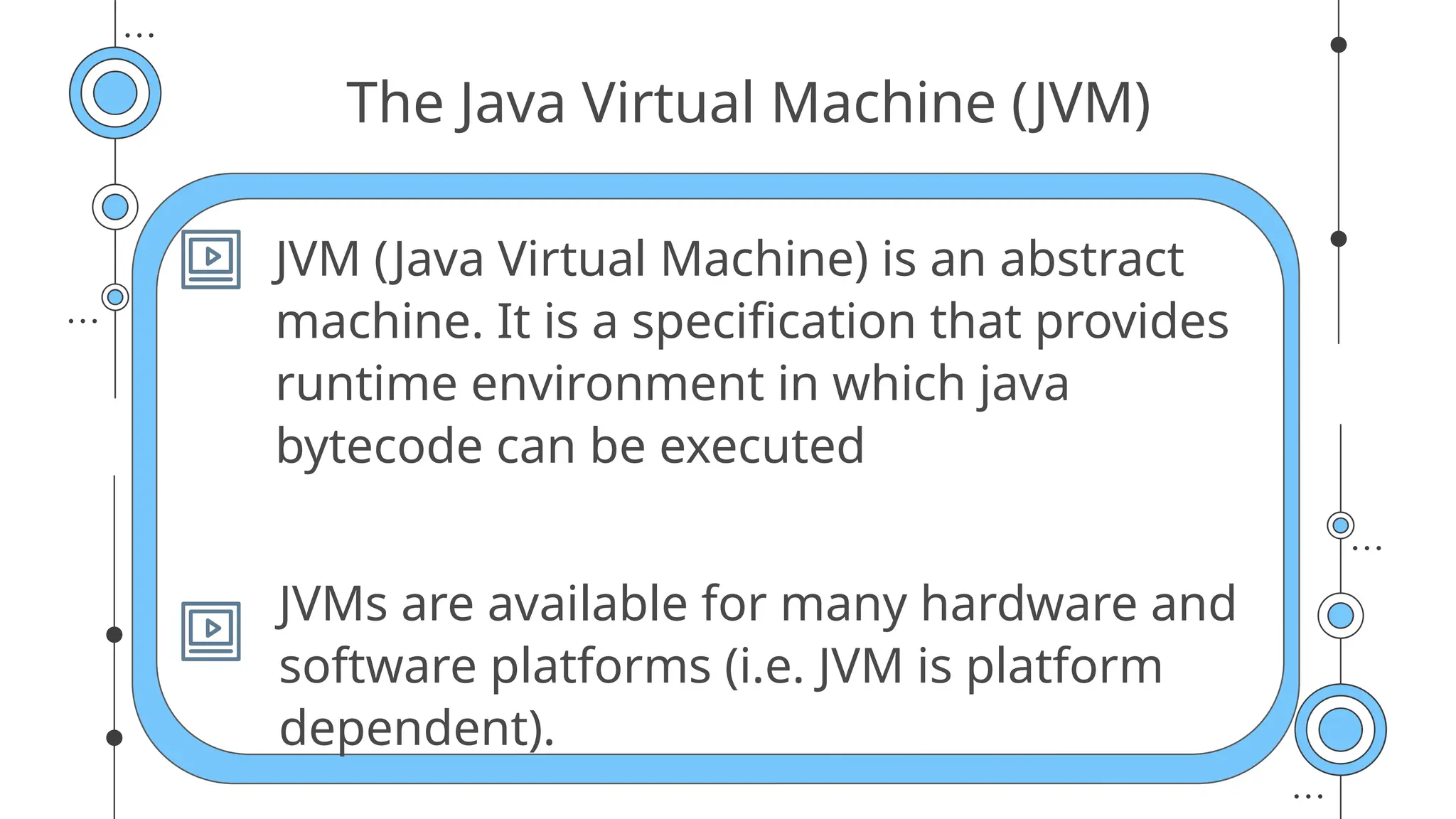 The Java Virtual Machine (JVM)
JVM (Java Virtual Machine) is an abstract
machine. It is a specification that provides
runtime environment in which java
bytecode can be executed
JVMs are available for many hardware and
software platforms (i.e. JVM is platform
dependent).
 